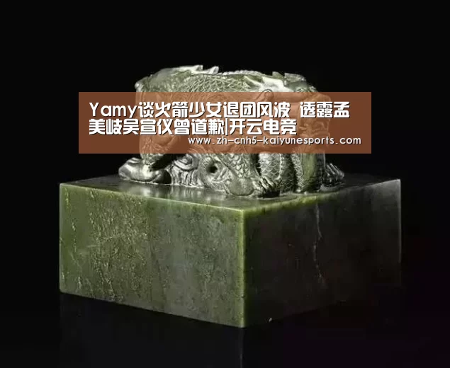 Yamy谈火箭少女退团风波 透露孟美岐吴宣仪曾道歉|开云电竞(图2) LOL直播